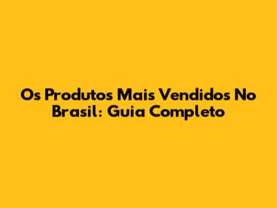 Os Produtos Mais Vendidos No Brasil: Guia Completo