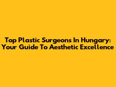 Top Plastic Surgeons In Hungary: Your Guide To Aesthetic Excellence